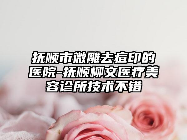 抚顺市微雕去痘印的医院-抚顺柳文医疗美容诊所技术不错