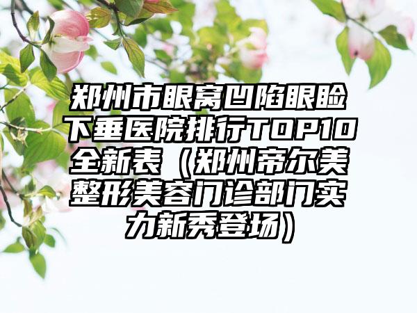 郑州市眼窝凹陷眼睑下垂医院排行TOP10全新表（郑州帝尔美整形美容门诊部门实力新秀登场）