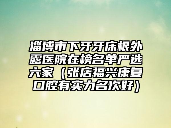 淄博市下牙牙床根外露医院在榜名单严选六家（张店福兴康复口腔有实力名次好）