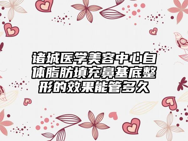 诸城医学美容中心自体脂肪填充鼻基底整形的效果能管多久
