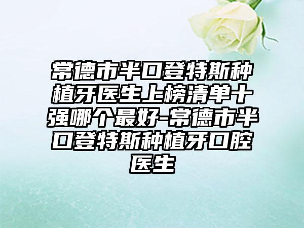 常德市半口登特斯种植牙医生上榜清单十强哪个最好-常德市半口登特斯种植牙口腔医生