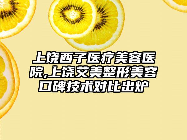 上饶西子医疗美容医院,上饶艾美整形美容口碑技术对比出炉