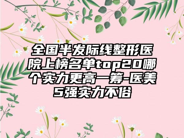全国半发际线整形医院上榜名单top20哪个实力更高一筹-医美5强实力不俗