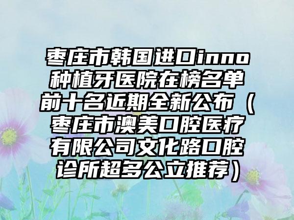 枣庄市韩国进口inno种植牙医院在榜名单前十名近期全新公布（枣庄市澳美口腔医疗有限公司文化路口腔诊所超多公立推荐）