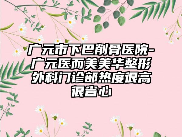 广元市下巴削骨医院-广元医而美美华整形外科门诊部热度很高很省心