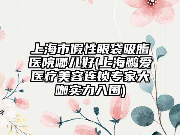 上海市假性眼袋吸脂医院哪儿好(上海鹏爱医疗美容连锁专家大咖实力入围)