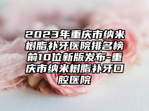 2023年重庆市纳米树脂补牙医院排名榜前10位新版发布-重庆市纳米树脂补牙口腔医院