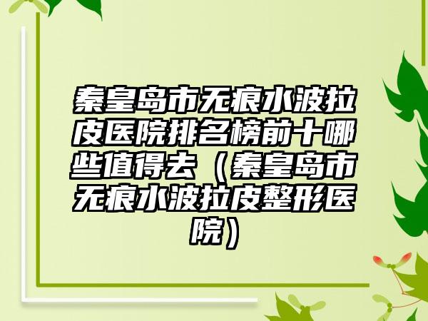 秦皇岛市无痕水波拉皮医院排名榜前十哪些值得去（秦皇岛市无痕水波拉皮整形医院）