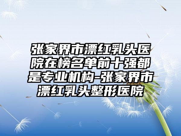 张家界市漂红乳头医院在榜名单前十强都是专业机构-张家界市漂红乳头整形医院