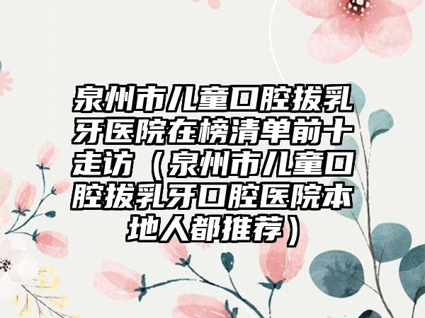 泉州市儿童口腔拔乳牙医院在榜清单前十走访（泉州市儿童口腔拔乳牙口腔医院本地人都推荐）