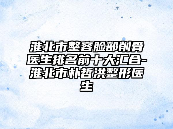 淮北市整容脸部削骨医生排名前十大汇合-淮北市朴哲洪整形医生