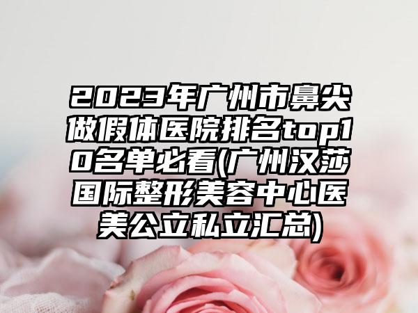 2023年广州市鼻尖做假体医院排名top10名单必看(广州汉莎国际整形美容中心医美公立私立汇总)