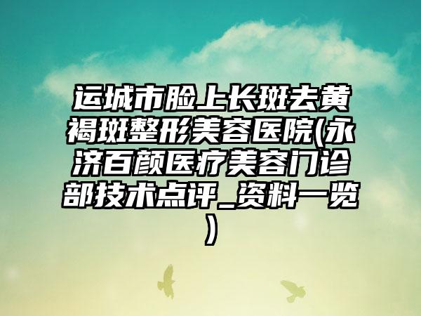 运城市脸上长斑去黄褐斑整形美容医院(永济百颜医疗美容门诊部技术点评_资料一览)
