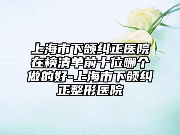 上海市下颌纠正医院在榜清单前十位哪个做的好-上海市下颌纠正整形医院