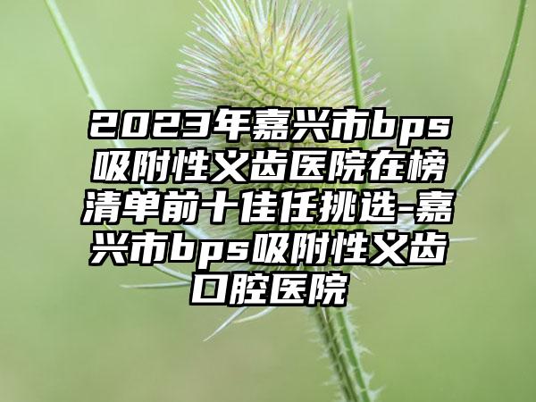 2023年嘉兴市bps吸附性义齿医院在榜清单前十佳任挑选-嘉兴市bps吸附性义齿口腔医院