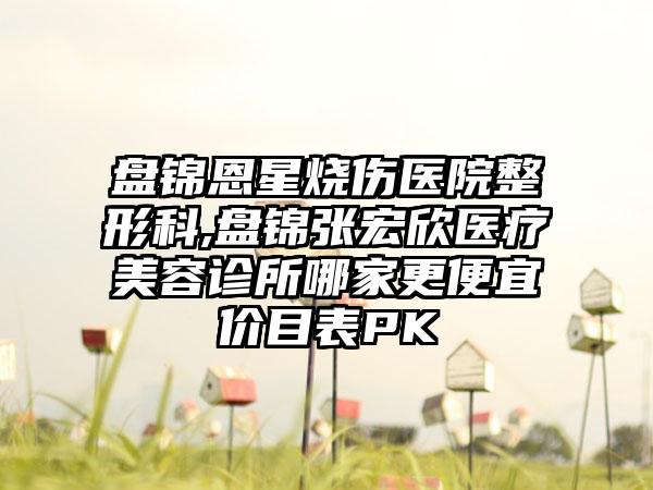 盘锦恩星烧伤医院整形科,盘锦张宏欣医疗美容诊所哪家更便宜价目表PK