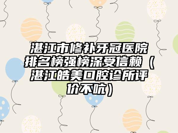 湛江市修补牙冠医院排名榜强榜深受信赖（湛江皓美口腔诊所评价不吭）