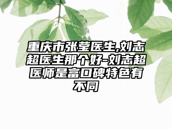 重庆市张莹医生,刘志超医生那个好-刘志超医师是富口碑特色有不同