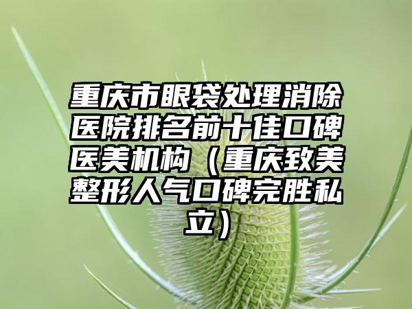 重庆市眼袋处理消除医院排名前十佳口碑医美机构（重庆致美整形人气口碑完胜私立）
