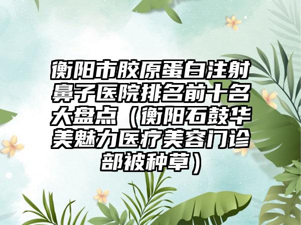 衡阳市胶原蛋白注射鼻子医院排名前十名大盘点（衡阳石鼓华美魅力医疗美容门诊部被种草）