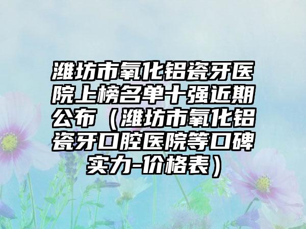 潍坊市氧化铝瓷牙医院上榜名单十强近期公布（潍坊市氧化铝瓷牙口腔医院等口碑实力-价格表）