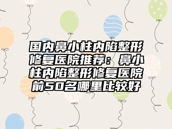 国内鼻小柱内陷整形修复医院推荐：鼻小柱内陷整形修复医院前50名哪里比较好