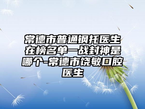 常德市普通钢托医生在榜名单一战封神是哪个-常德市饶敏口腔医生