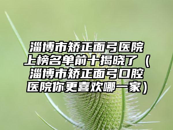 淄博市矫正面弓医院上榜名单前十揭晓了（淄博市矫正面弓口腔医院你更喜欢哪一家）