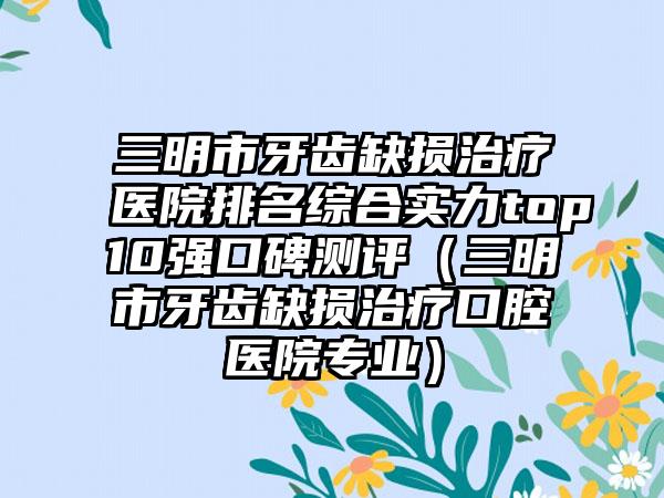 三明市牙齿缺损治疗医院排名综合实力top10强口碑测评（三明市牙齿缺损治疗口腔医院专业）