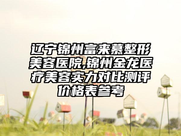辽宁锦州富来慕整形美容医院,锦州金龙医疗美容实力对比测评价格表参考