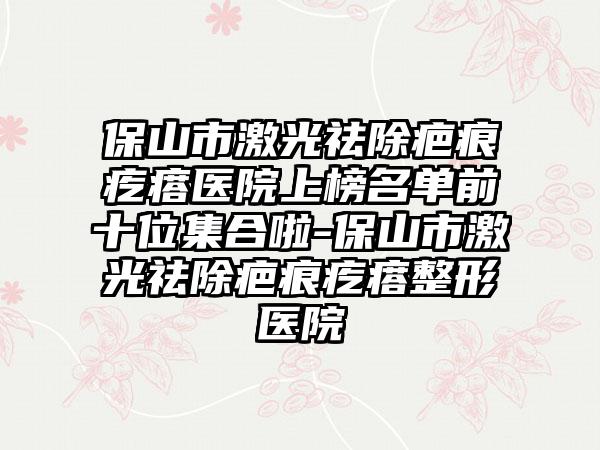 保山市激光祛除疤痕疙瘩医院上榜名单前十位集合啦-保山市激光祛除疤痕疙瘩整形医院