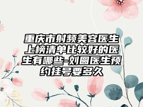 重庆市射频美容医生上榜清单比较好的医生有哪些-刘圆医生预约挂号要多久