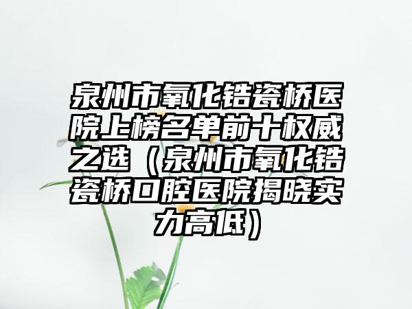 泉州市氧化锆瓷桥医院上榜名单前十权威之选（泉州市氧化锆瓷桥口腔医院揭晓实力高低）