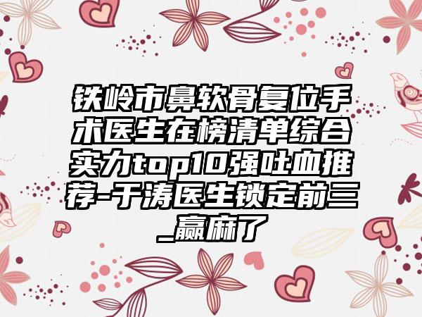 铁岭市鼻软骨复位手术医生在榜清单综合实力top10强吐血推荐-于涛医生锁定前三_赢麻了