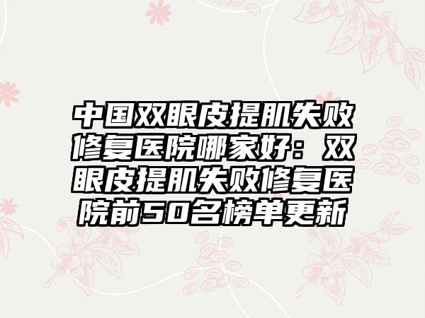 中国双眼皮提肌失败修复医院哪家好：双眼皮提肌失败修复医院前50名榜单更新