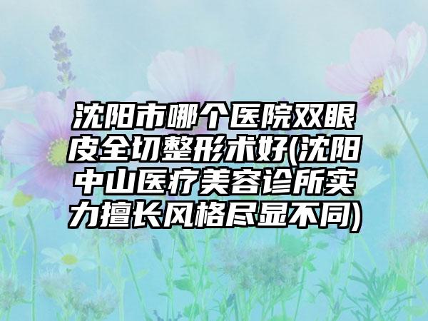 沈阳市哪个医院双眼皮全切整形术好(沈阳中山医疗美容诊所实力擅长风格尽显不同)