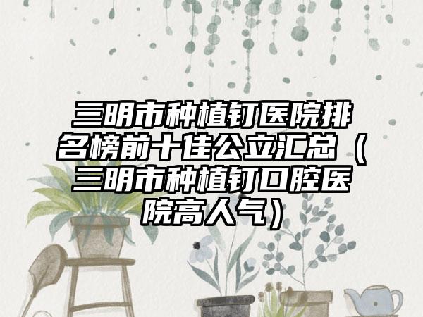 三明市种植钉医院排名榜前十佳公立汇总（三明市种植钉口腔医院高人气）