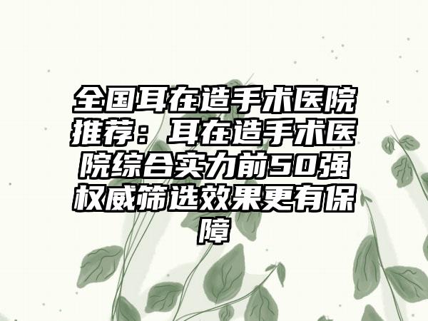 全国耳在造手术医院推荐：耳在造手术医院综合实力前50强权威筛选效果更有保障