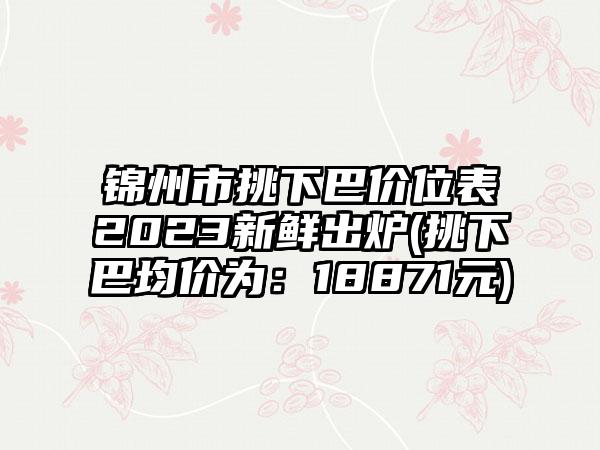 锦州市挑下巴价位表2023新鲜出炉(挑下巴均价为：18871元)