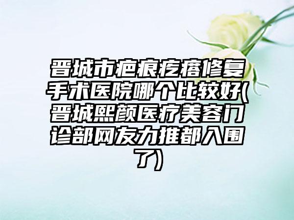 晋城市疤痕疙瘩修复手术医院哪个比较好(晋城熙颜医疗美容门诊部网友力推都入围了)