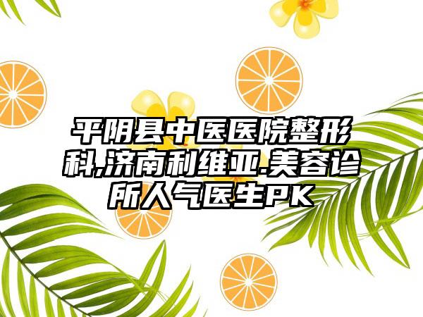 平阴县中医医院整形科,济南利维亚.美容诊所人气医生PK