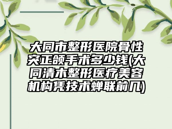 大同市整形医院骨性突正颌手术多少钱(大同清木整形医疗美容机构凭技术蝉联前几)