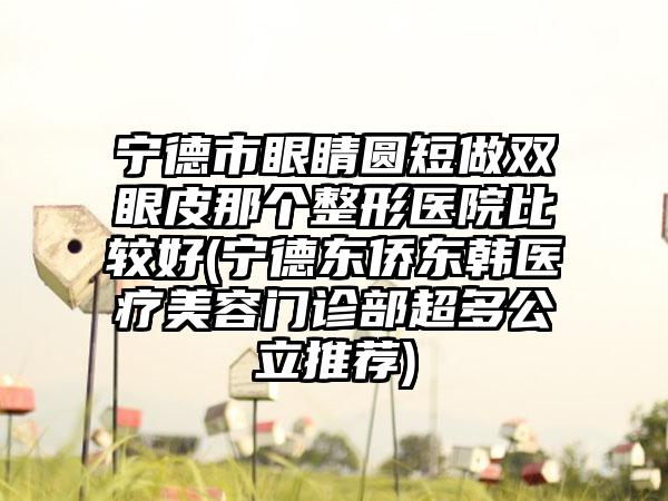 宁德市眼睛圆短做双眼皮那个整形医院比较好(宁德东侨东韩医疗美容门诊部超多公立推荐)