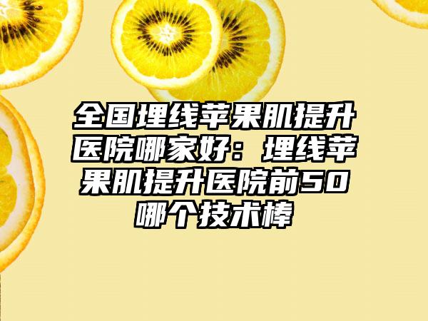 全国埋线苹果肌提升医院哪家好：埋线苹果肌提升医院前50哪个技术棒