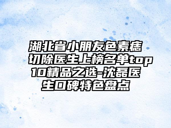 湖北省小朋友色素痣切除医生上榜名单top10精品之选-沈磊医生口碑特色盘点
