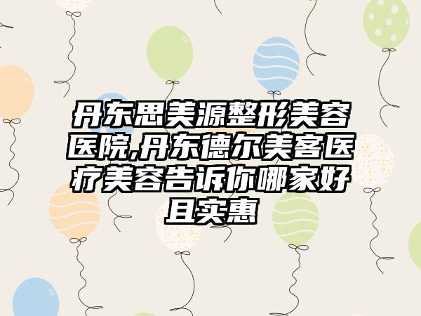 丹东思美源整形美容医院,丹东德尔美客医疗美容告诉你哪家好且实惠