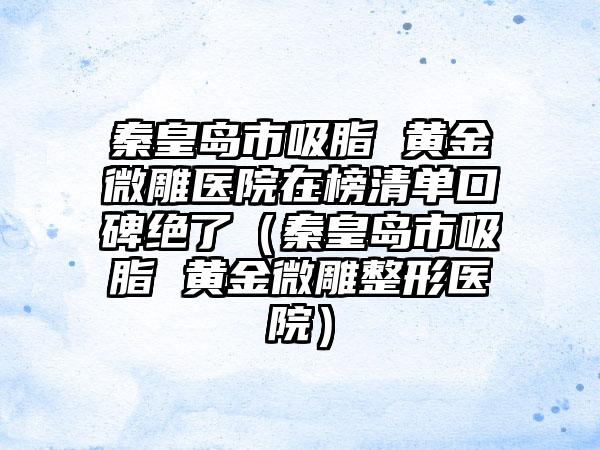 秦皇岛市吸脂 黄金微雕医院在榜清单口碑绝了（秦皇岛市吸脂 黄金微雕整形医院）