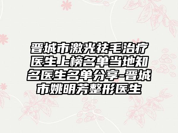 晋城市激光祛毛治疗医生上榜名单当地知名医生名单分享-晋城市姚明芳整形医生