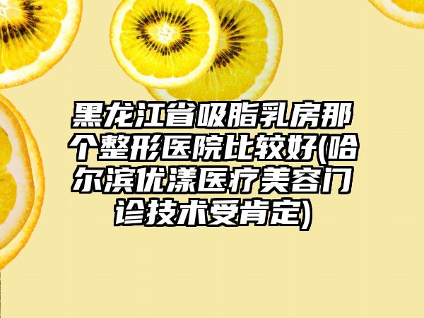 黑龙江省吸脂乳房那个整形医院比较好(哈尔滨优漾医疗美容门诊技术受肯定)
