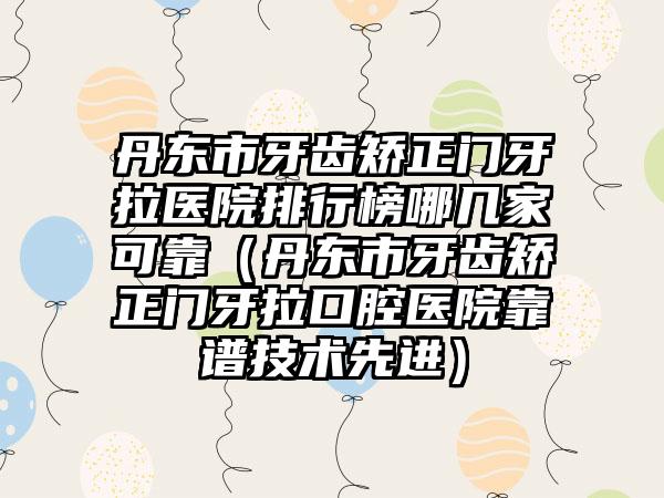 丹东市牙齿矫正门牙拉医院排行榜哪几家可靠（丹东市牙齿矫正门牙拉口腔医院靠谱技术先进）